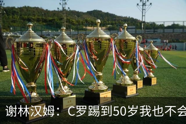 谢林汉姆：C罗踢到50岁我也不会感到惊讶 但回到欧洲是不可能的
